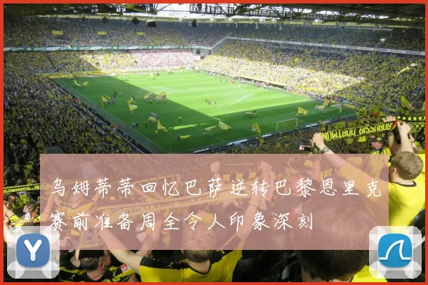 乌姆蒂蒂回忆巴萨逆转巴黎恩里克赛前准备周全令人印象深刻