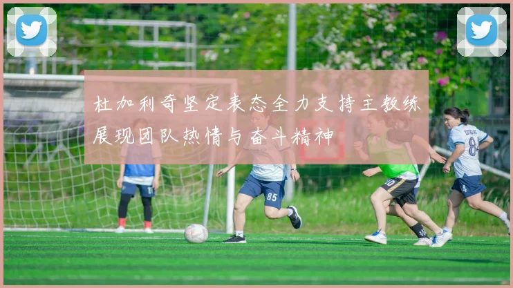 杜加利奇坚定表态全力支持主教练展现团队热情与奋斗精神