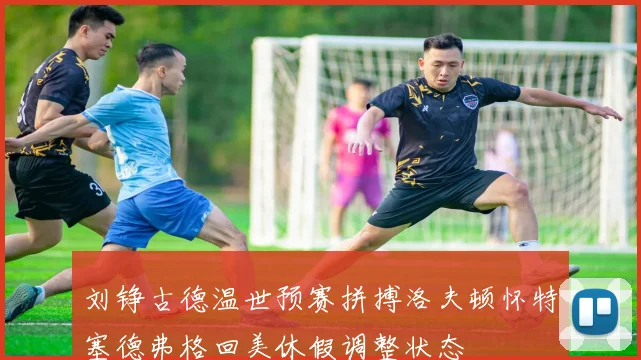 刘铮古德温世预赛拼搏洛夫顿怀特塞德弗格回美休假调整状态