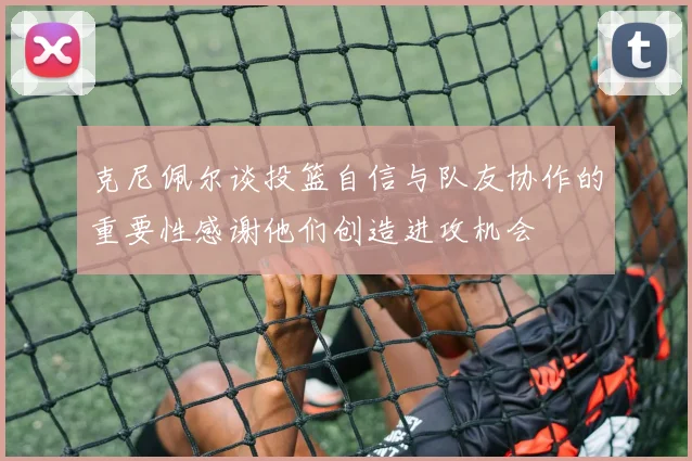 克尼佩尔谈投篮自信与队友协作的重要性感谢他们创造进攻机会