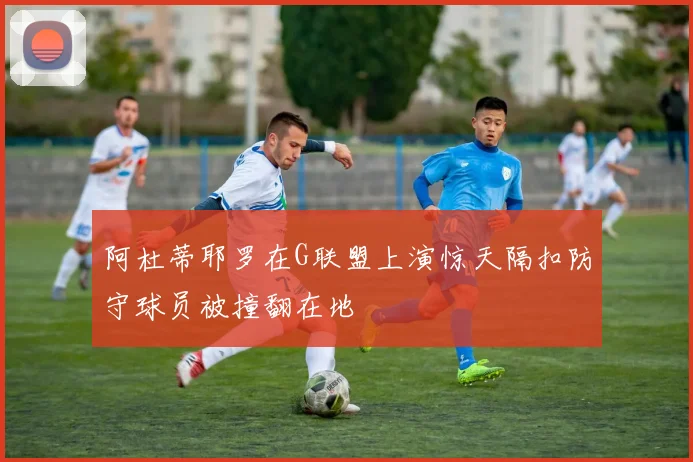 阿杜蒂耶罗在G联盟上演惊天隔扣防守球员被撞翻在地