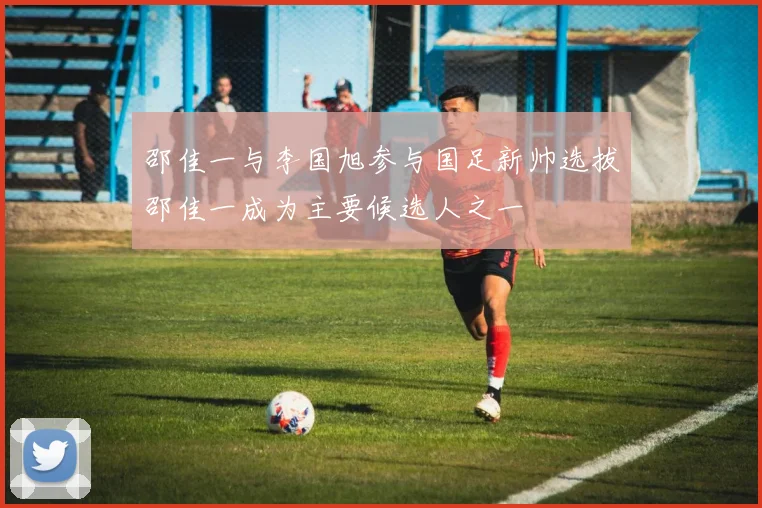 邵佳一与李国旭参与国足新帅选拔邵佳一成为主要候选人之一