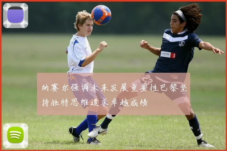 纳赛尔强调未来发展重要性巴黎坚持独特思维追求卓越成绩