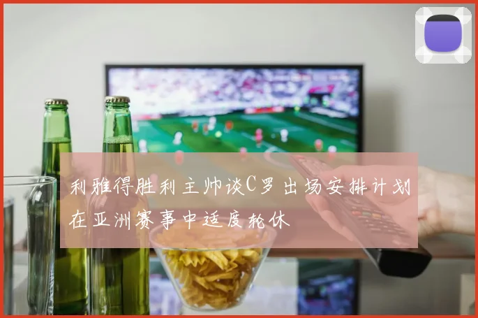 利雅得胜利主帅谈C罗出场安排计划在亚洲赛事中适度轮休