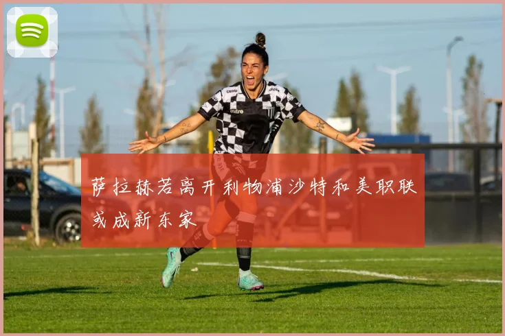 萨拉赫若离开利物浦沙特和美职联或成新东家