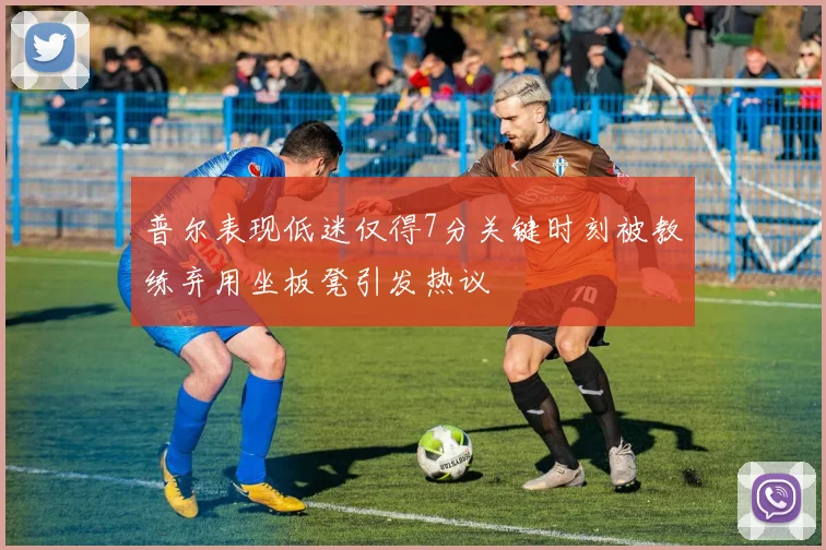 普尔表现低迷仅得7分关键时刻被教练弃用坐板凳引发热议