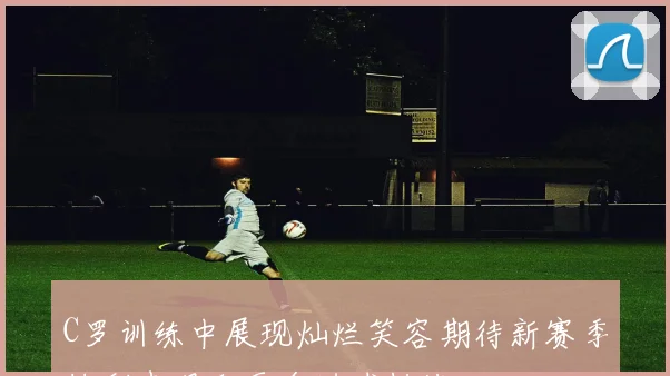 C罗训练中展现灿烂笑容期待新赛季精彩表现和更多进球挑战