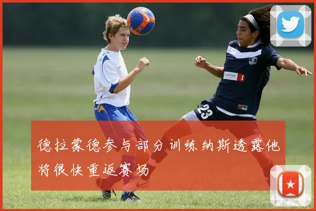 德拉蒙德参与部分训练纳斯透露他将很快重返赛场