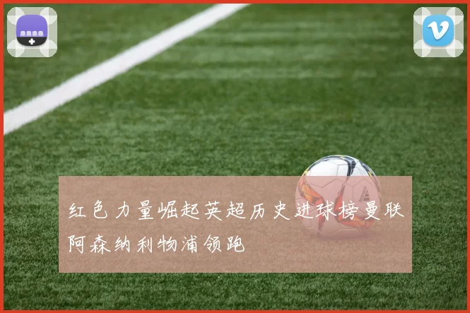红色力量崛起英超历史进球榜曼联阿森纳利物浦领跑