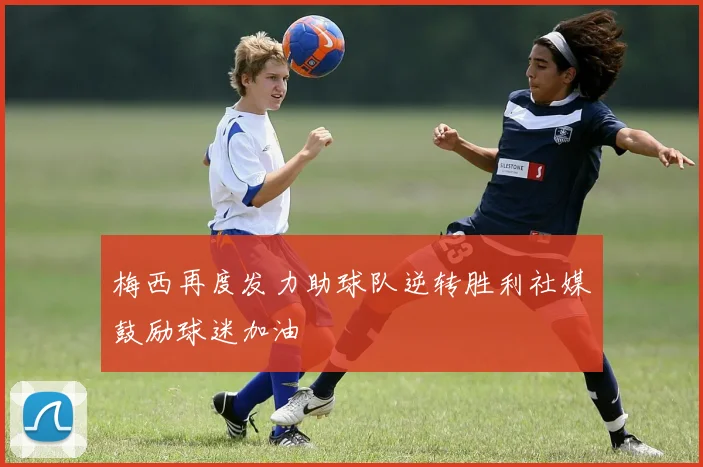 梅西再度发力助球队逆转胜利社媒鼓励球迷加油