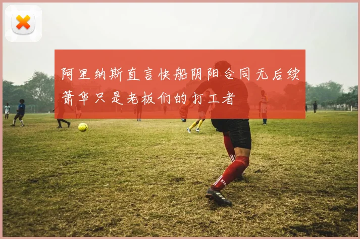 阿里纳斯直言快船阴阳合同无后续萧华只是老板们的打工者