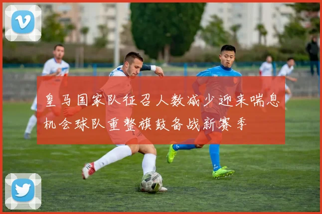 皇马国家队征召人数减少迎来喘息机会球队重整旗鼓备战新赛季
