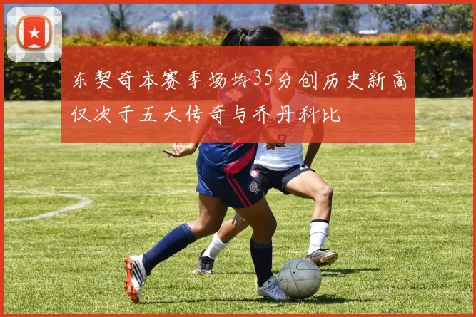 东契奇本赛季场均35分创历史新高仅次于五大传奇与乔丹科比
